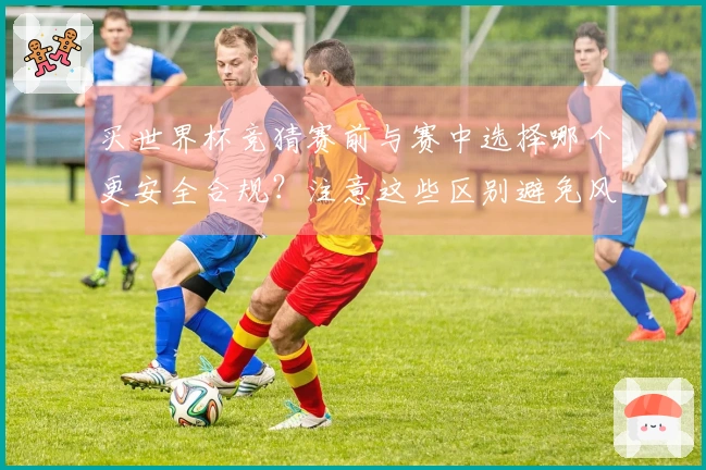 买世界杯竞猜赛前与赛中选择哪个更安全合规？注意这些区别避免风险