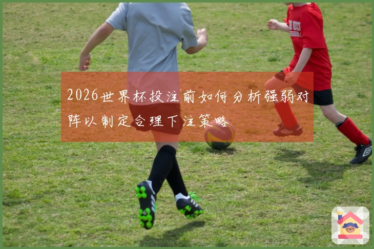 2026世界杯投注前如何分析强弱对阵以制定合理下注策略